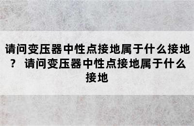 请问变压器中性点接地属于什么接地？ 请问变压器中性点接地属于什么接地